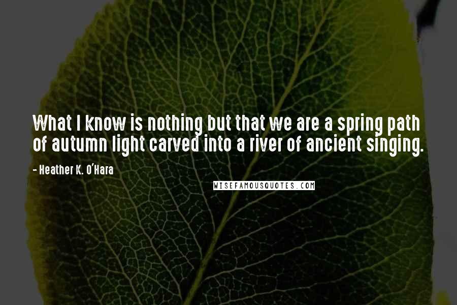 Heather K. O'Hara Quotes: What I know is nothing but that we are a spring path of autumn light carved into a river of ancient singing.