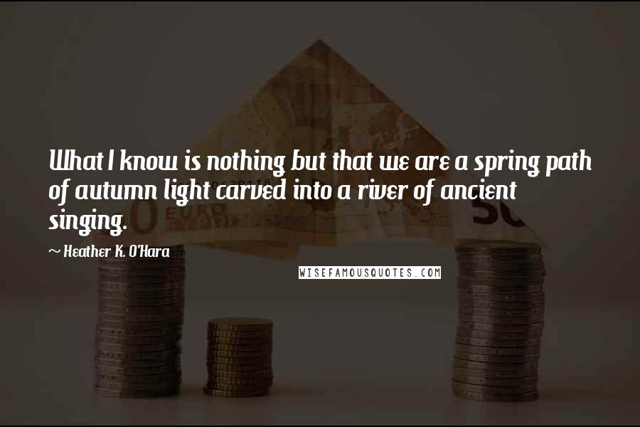 Heather K. O'Hara Quotes: What I know is nothing but that we are a spring path of autumn light carved into a river of ancient singing.