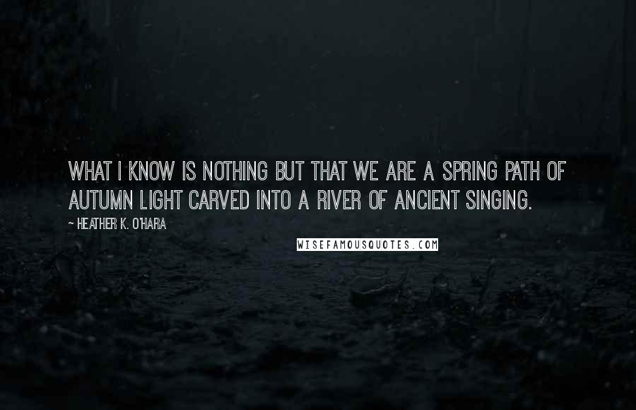 Heather K. O'Hara Quotes: What I know is nothing but that we are a spring path of autumn light carved into a river of ancient singing.