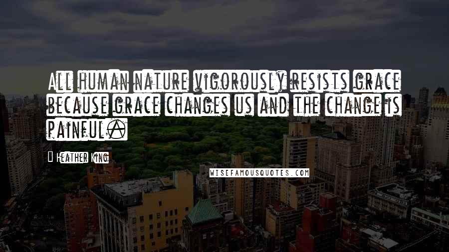 Heather King Quotes: All human nature vigorously resists grace because grace changes us and the change is painful.