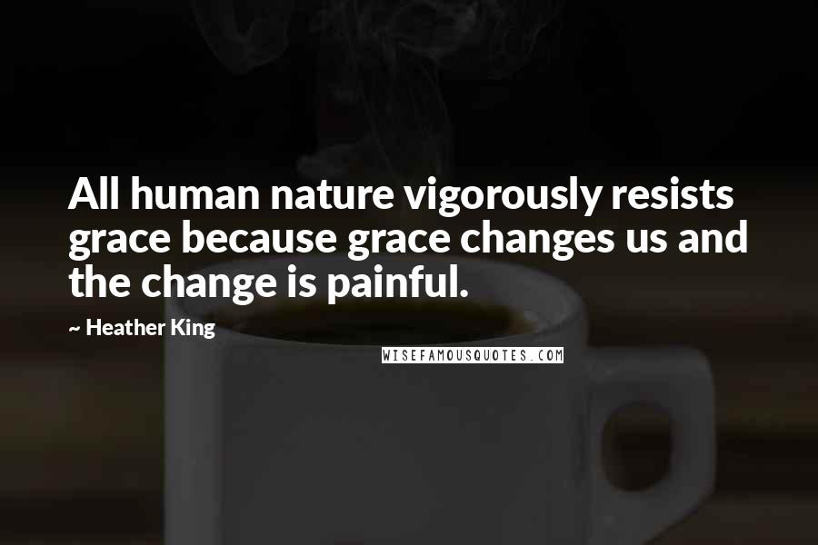 Heather King Quotes: All human nature vigorously resists grace because grace changes us and the change is painful.