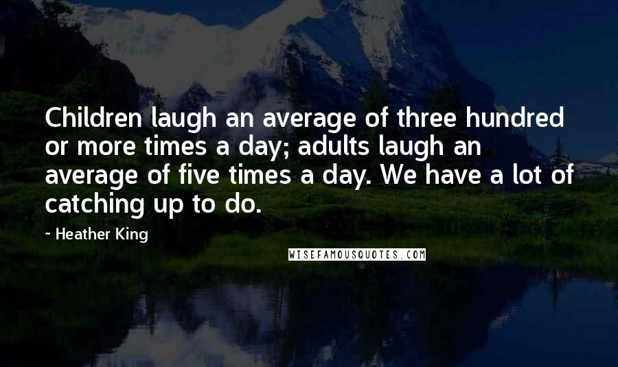 Heather King Quotes: Children laugh an average of three hundred or more times a day; adults laugh an average of five times a day. We have a lot of catching up to do.