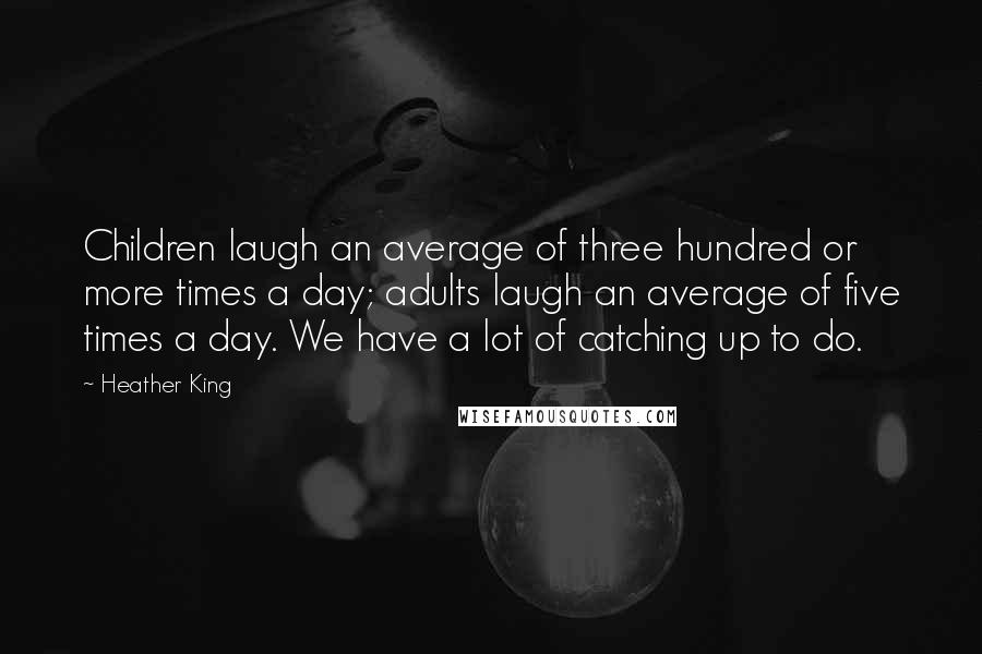 Heather King Quotes: Children laugh an average of three hundred or more times a day; adults laugh an average of five times a day. We have a lot of catching up to do.