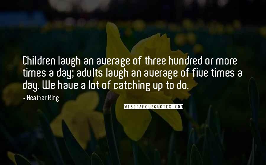 Heather King Quotes: Children laugh an average of three hundred or more times a day; adults laugh an average of five times a day. We have a lot of catching up to do.