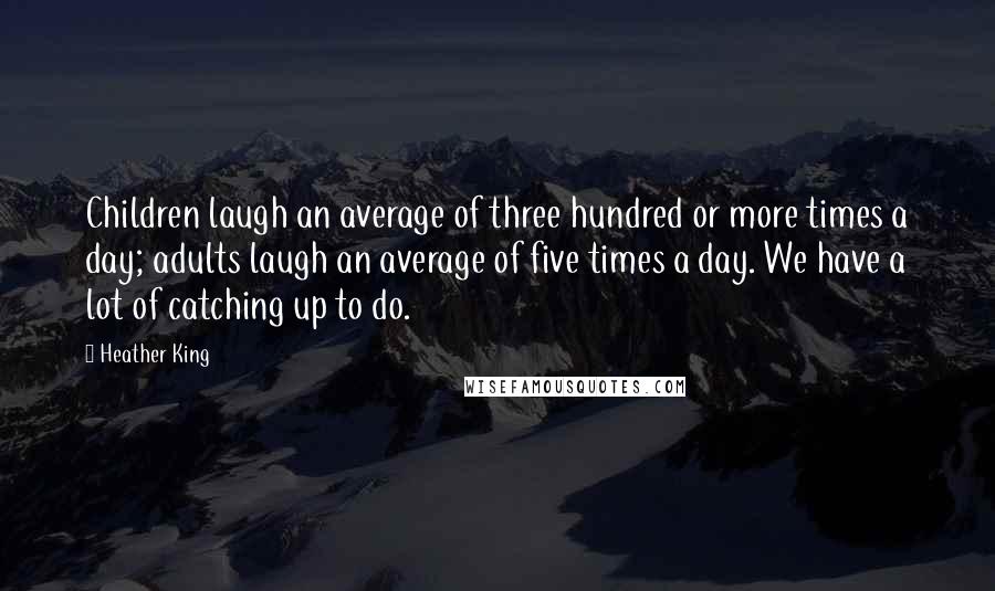 Heather King Quotes: Children laugh an average of three hundred or more times a day; adults laugh an average of five times a day. We have a lot of catching up to do.