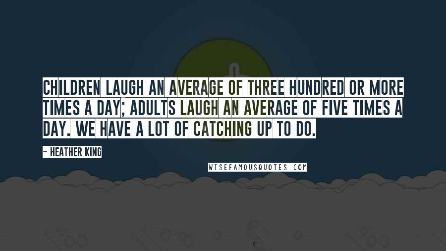 Heather King Quotes: Children laugh an average of three hundred or more times a day; adults laugh an average of five times a day. We have a lot of catching up to do.