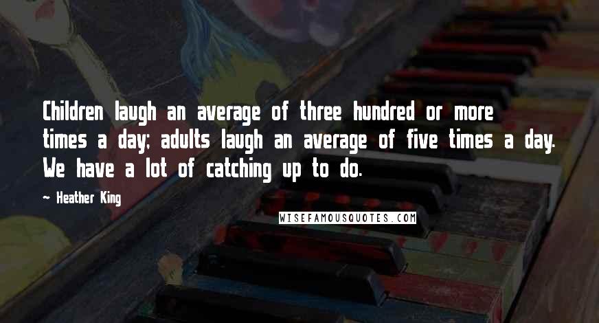 Heather King Quotes: Children laugh an average of three hundred or more times a day; adults laugh an average of five times a day. We have a lot of catching up to do.