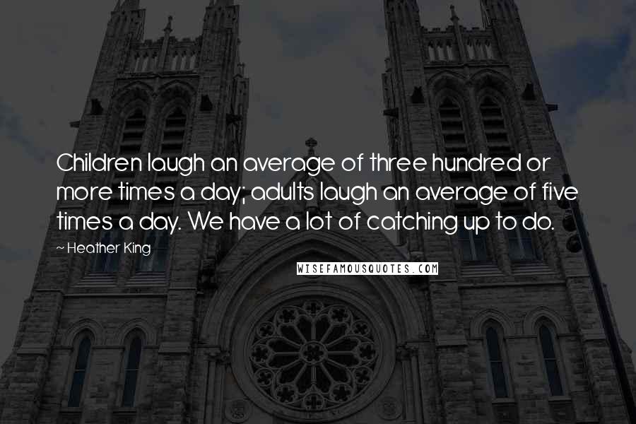 Heather King Quotes: Children laugh an average of three hundred or more times a day; adults laugh an average of five times a day. We have a lot of catching up to do.