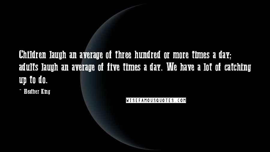 Heather King Quotes: Children laugh an average of three hundred or more times a day; adults laugh an average of five times a day. We have a lot of catching up to do.