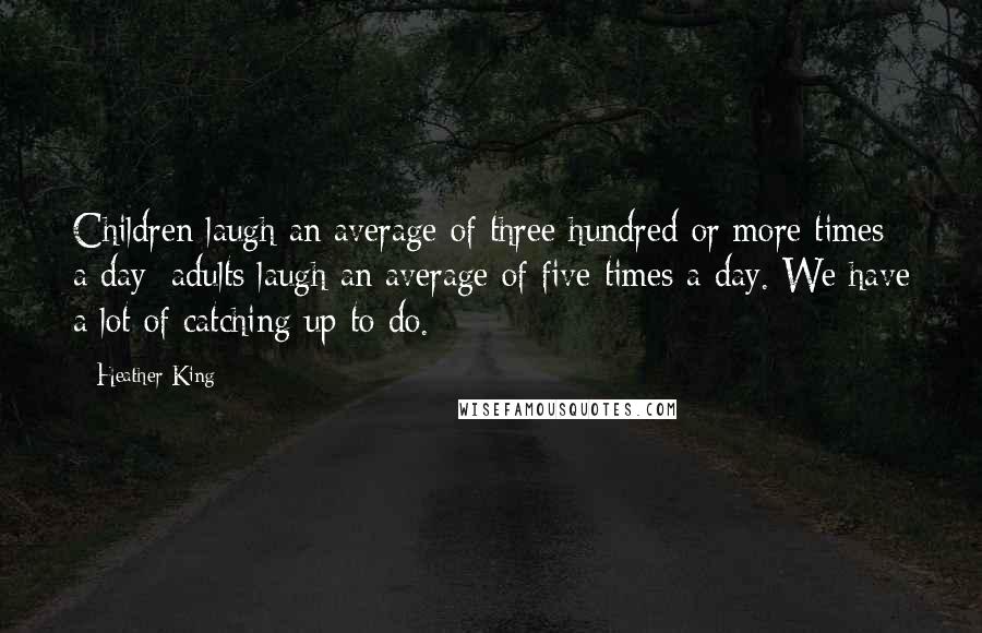 Heather King Quotes: Children laugh an average of three hundred or more times a day; adults laugh an average of five times a day. We have a lot of catching up to do.