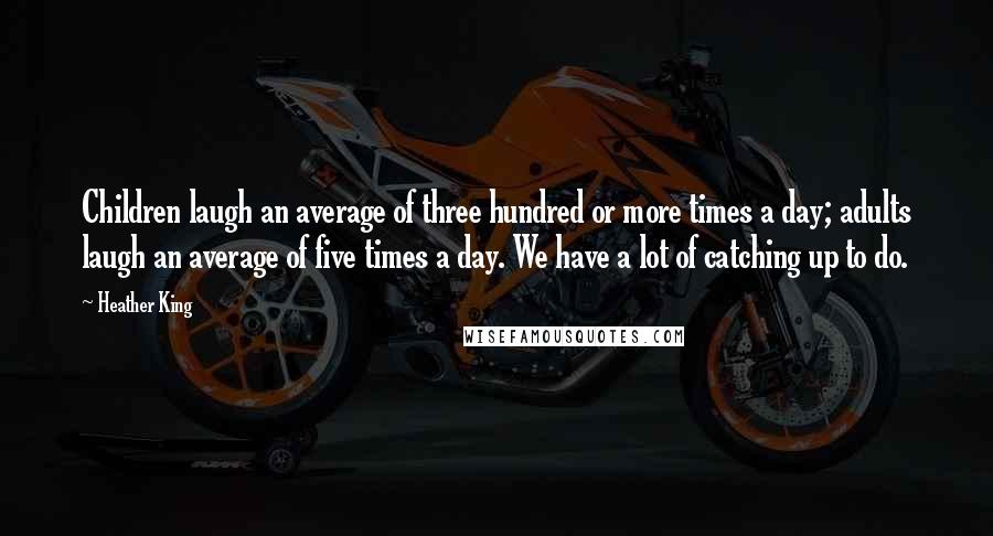 Heather King Quotes: Children laugh an average of three hundred or more times a day; adults laugh an average of five times a day. We have a lot of catching up to do.