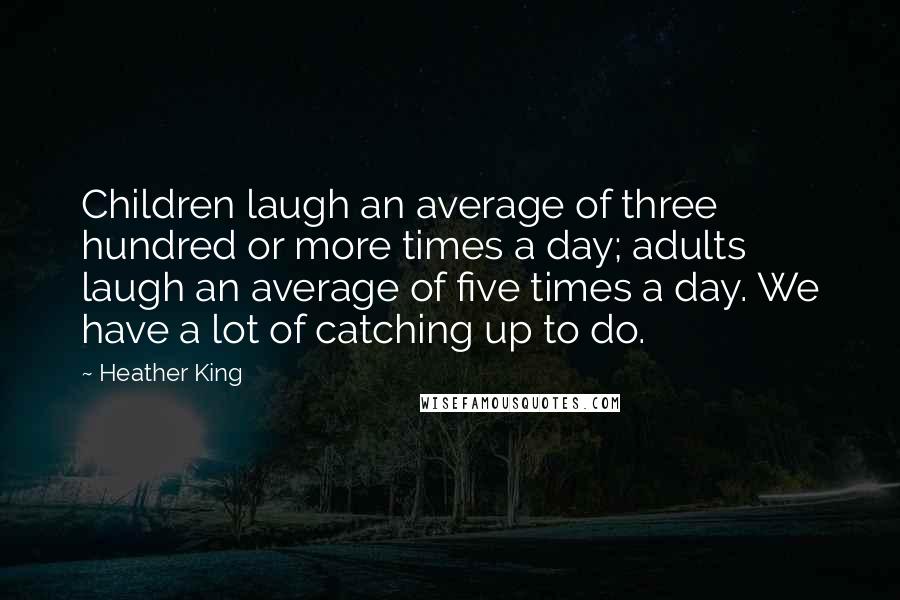 Heather King Quotes: Children laugh an average of three hundred or more times a day; adults laugh an average of five times a day. We have a lot of catching up to do.