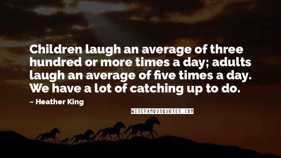 Heather King Quotes: Children laugh an average of three hundred or more times a day; adults laugh an average of five times a day. We have a lot of catching up to do.