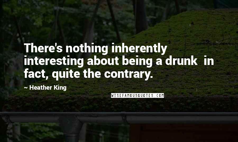 Heather King Quotes: There's nothing inherently interesting about being a drunk in fact, quite the contrary.