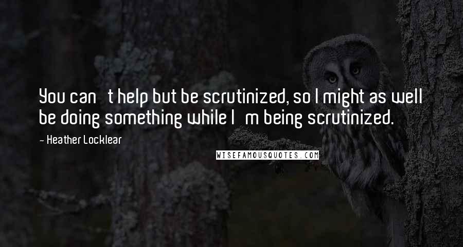 Heather Locklear Quotes: You can't help but be scrutinized, so I might as well be doing something while I'm being scrutinized.