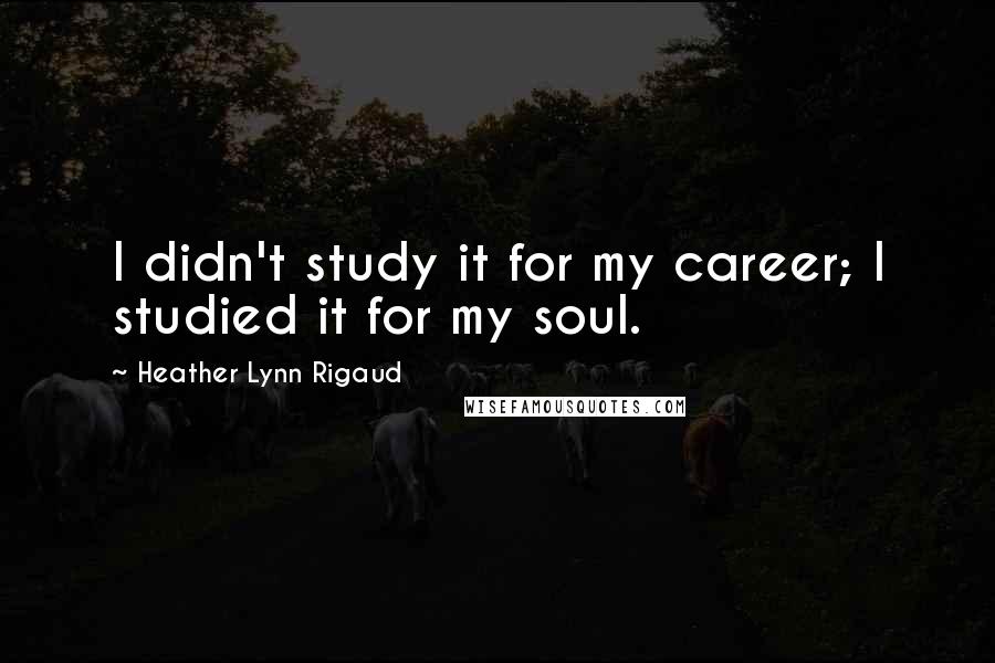 Heather Lynn Rigaud Quotes: I didn't study it for my career; I studied it for my soul.