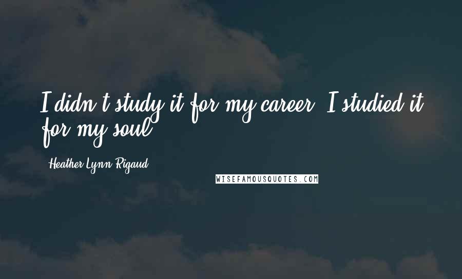 Heather Lynn Rigaud Quotes: I didn't study it for my career; I studied it for my soul.