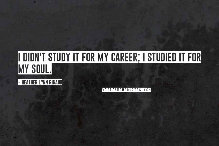 Heather Lynn Rigaud Quotes: I didn't study it for my career; I studied it for my soul.