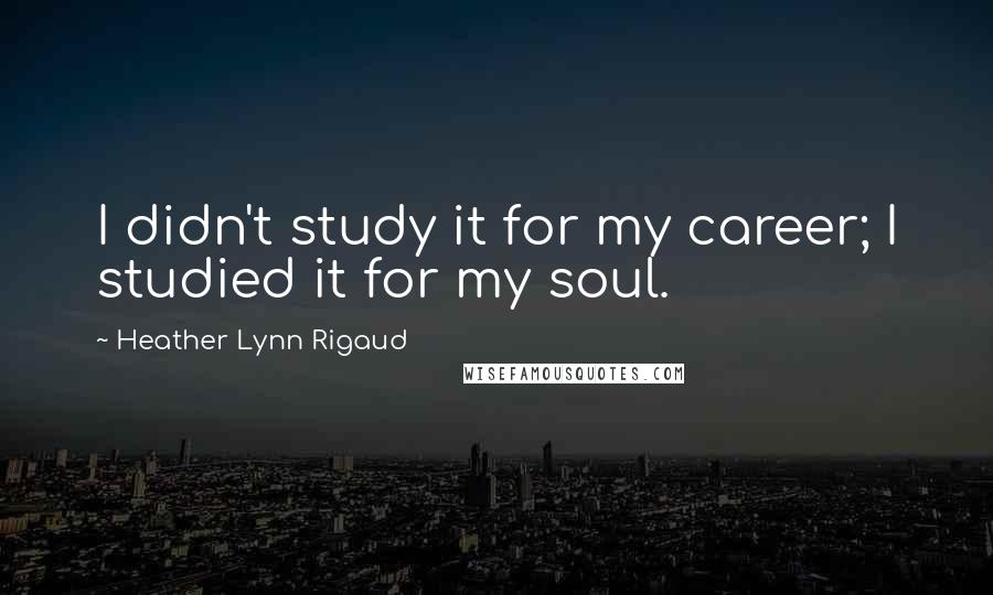 Heather Lynn Rigaud Quotes: I didn't study it for my career; I studied it for my soul.