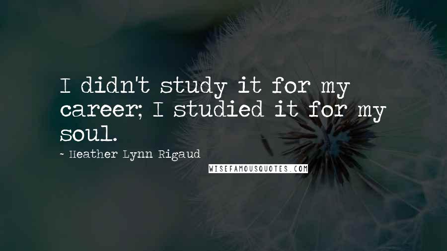 Heather Lynn Rigaud Quotes: I didn't study it for my career; I studied it for my soul.