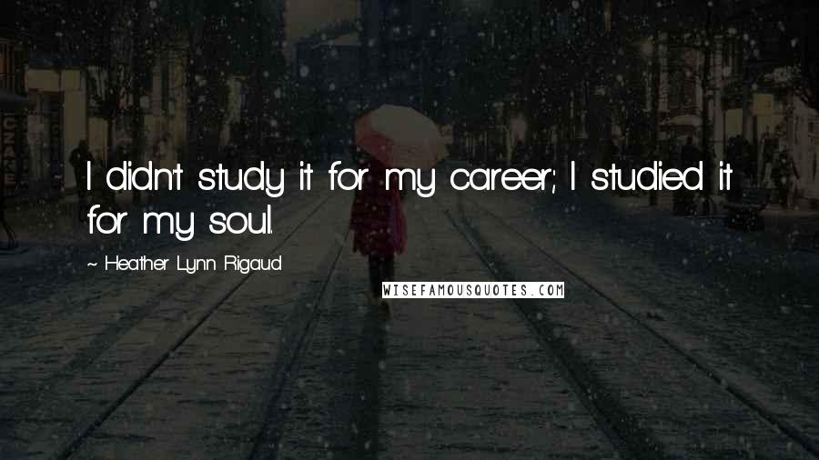 Heather Lynn Rigaud Quotes: I didn't study it for my career; I studied it for my soul.