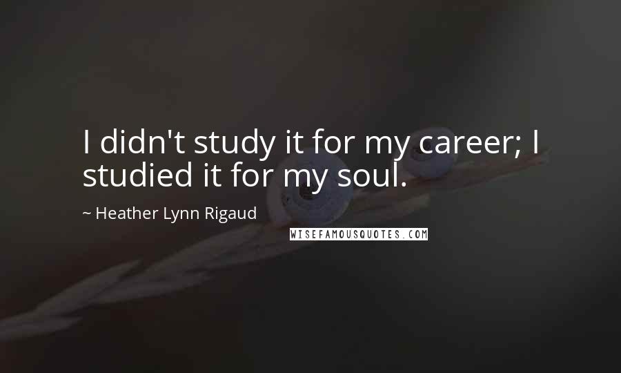 Heather Lynn Rigaud Quotes: I didn't study it for my career; I studied it for my soul.