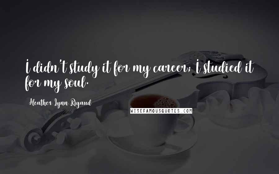 Heather Lynn Rigaud Quotes: I didn't study it for my career; I studied it for my soul.