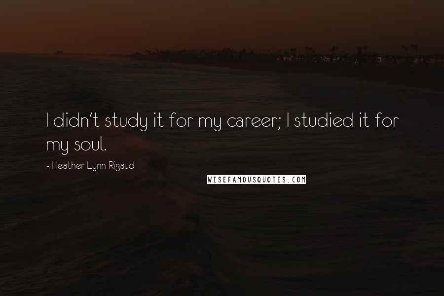 Heather Lynn Rigaud Quotes: I didn't study it for my career; I studied it for my soul.