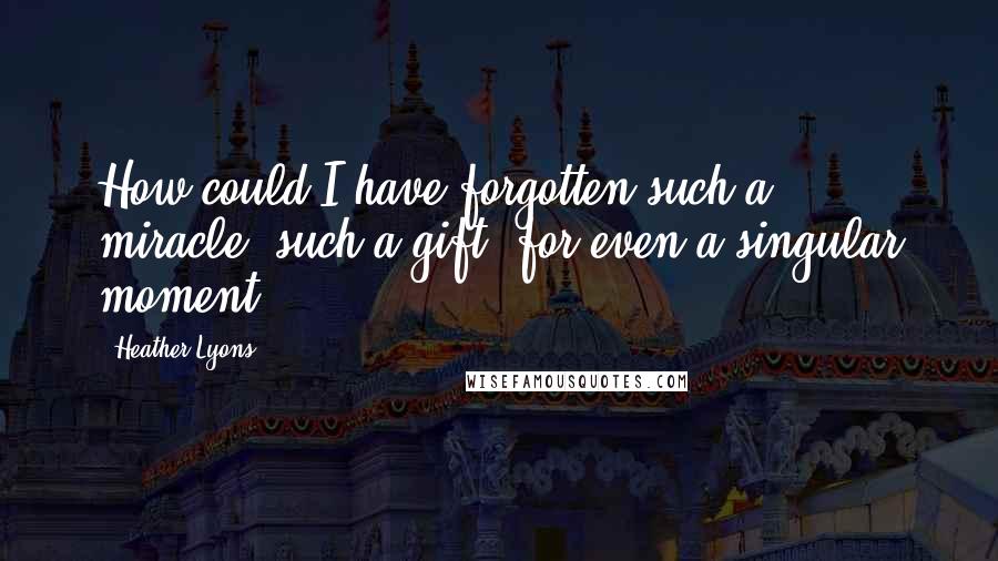 Heather Lyons Quotes: How could I have forgotten such a miracle, such a gift, for even a singular moment?