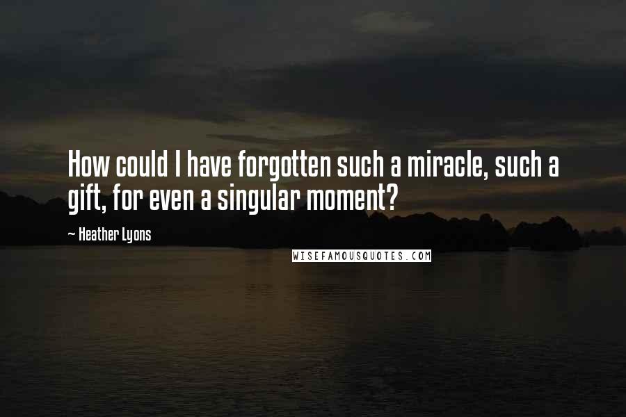 Heather Lyons Quotes: How could I have forgotten such a miracle, such a gift, for even a singular moment?