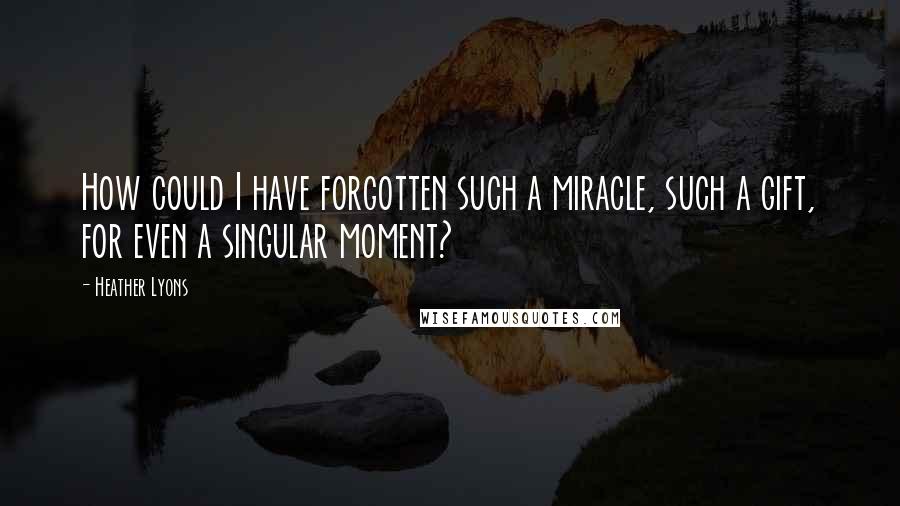 Heather Lyons Quotes: How could I have forgotten such a miracle, such a gift, for even a singular moment?