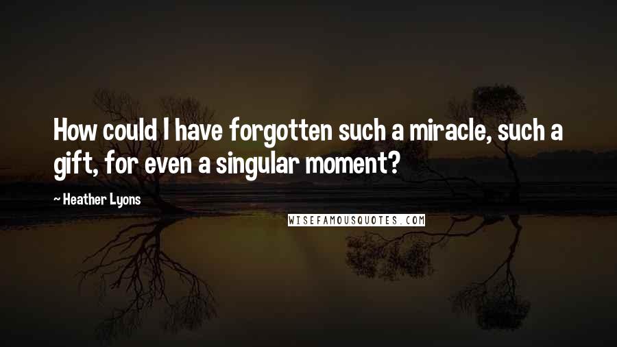 Heather Lyons Quotes: How could I have forgotten such a miracle, such a gift, for even a singular moment?