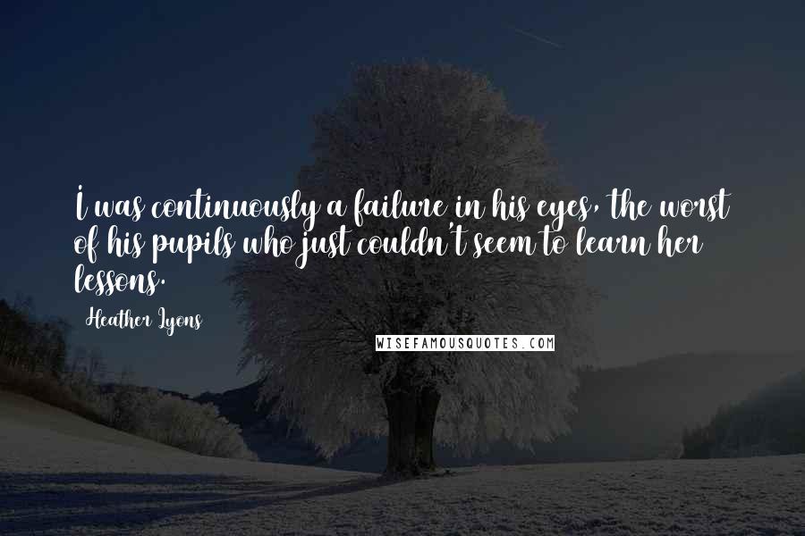 Heather Lyons Quotes: I was continuously a failure in his eyes, the worst of his pupils who just couldn't seem to learn her lessons.