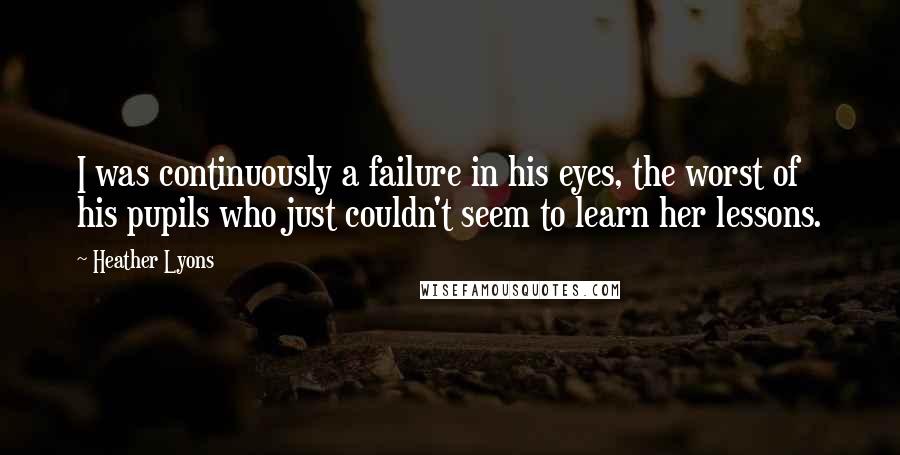 Heather Lyons Quotes: I was continuously a failure in his eyes, the worst of his pupils who just couldn't seem to learn her lessons.