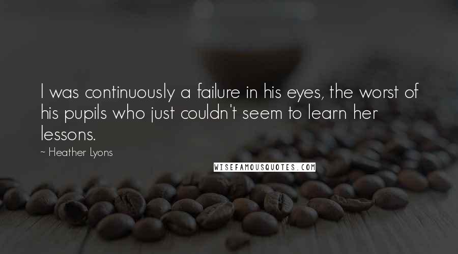 Heather Lyons Quotes: I was continuously a failure in his eyes, the worst of his pupils who just couldn't seem to learn her lessons.