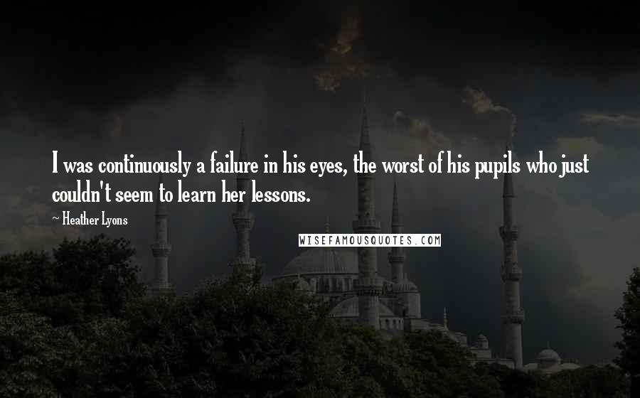 Heather Lyons Quotes: I was continuously a failure in his eyes, the worst of his pupils who just couldn't seem to learn her lessons.
