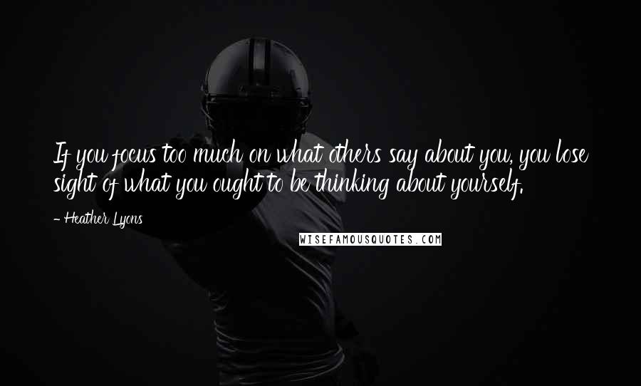 Heather Lyons Quotes: If you focus too much on what others say about you, you lose sight of what you ought to be thinking about yourself.