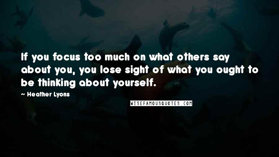 Heather Lyons Quotes: If you focus too much on what others say about you, you lose sight of what you ought to be thinking about yourself.