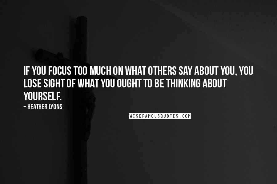 Heather Lyons Quotes: If you focus too much on what others say about you, you lose sight of what you ought to be thinking about yourself.