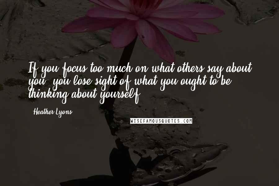 Heather Lyons Quotes: If you focus too much on what others say about you, you lose sight of what you ought to be thinking about yourself.