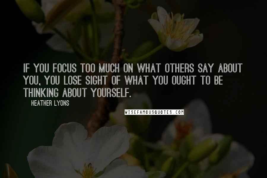 Heather Lyons Quotes: If you focus too much on what others say about you, you lose sight of what you ought to be thinking about yourself.