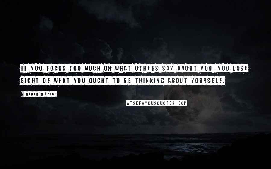 Heather Lyons Quotes: If you focus too much on what others say about you, you lose sight of what you ought to be thinking about yourself.