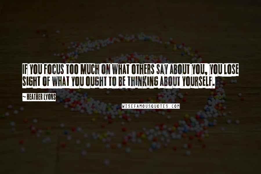 Heather Lyons Quotes: If you focus too much on what others say about you, you lose sight of what you ought to be thinking about yourself.