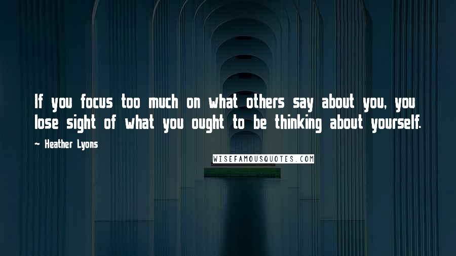 Heather Lyons Quotes: If you focus too much on what others say about you, you lose sight of what you ought to be thinking about yourself.