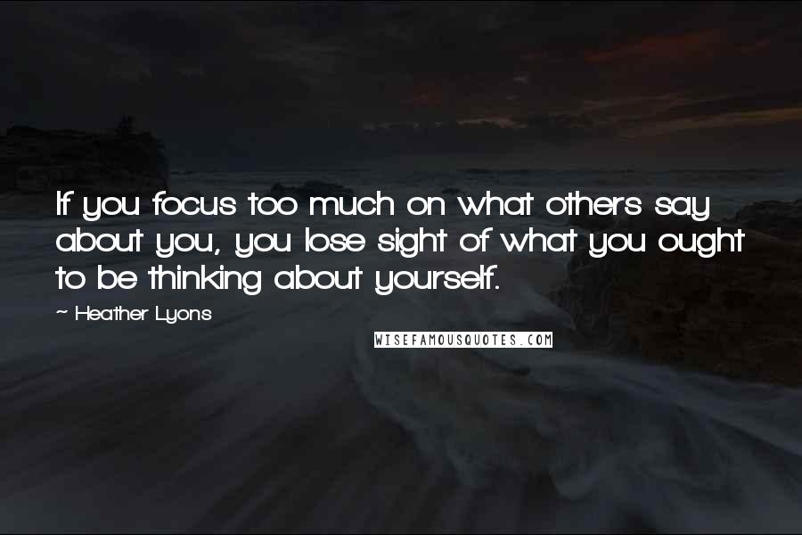 Heather Lyons Quotes: If you focus too much on what others say about you, you lose sight of what you ought to be thinking about yourself.