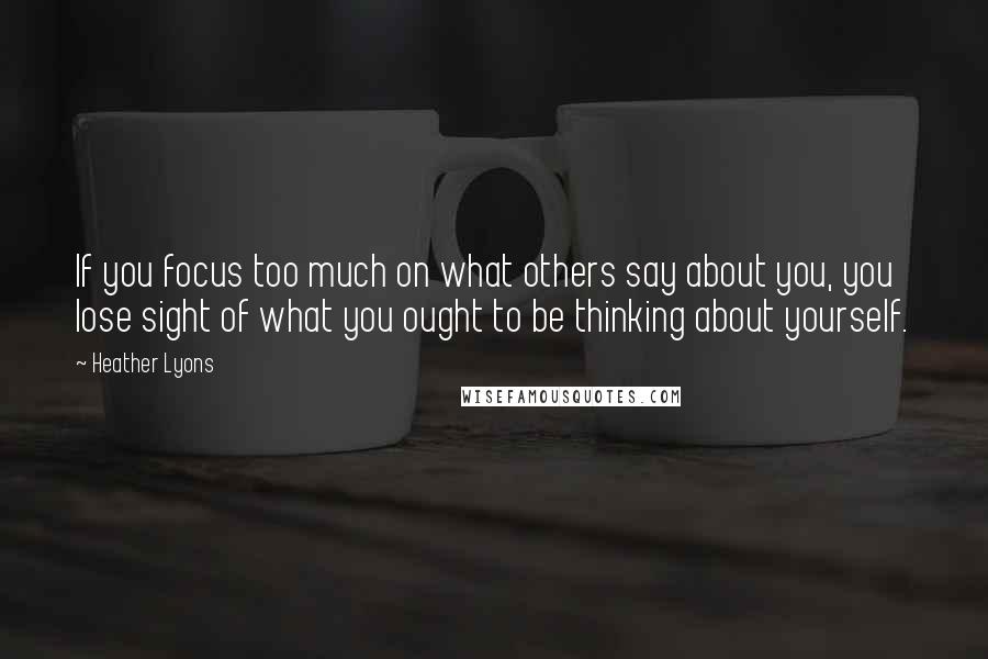 Heather Lyons Quotes: If you focus too much on what others say about you, you lose sight of what you ought to be thinking about yourself.