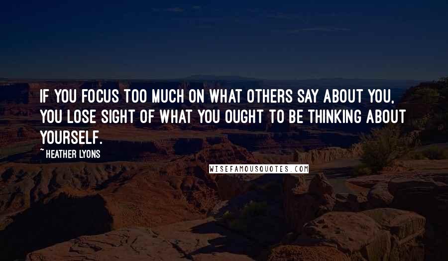 Heather Lyons Quotes: If you focus too much on what others say about you, you lose sight of what you ought to be thinking about yourself.