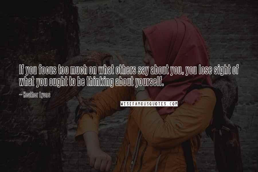 Heather Lyons Quotes: If you focus too much on what others say about you, you lose sight of what you ought to be thinking about yourself.