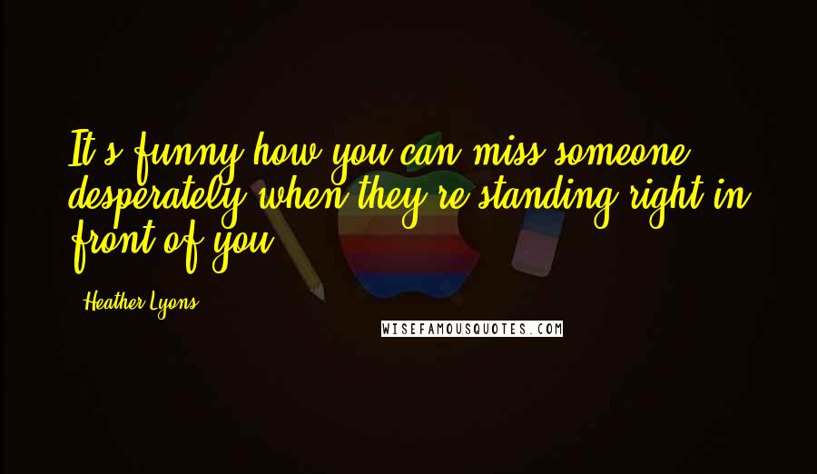 Heather Lyons Quotes: It's funny how you can miss someone desperately when they're standing right in front of you.