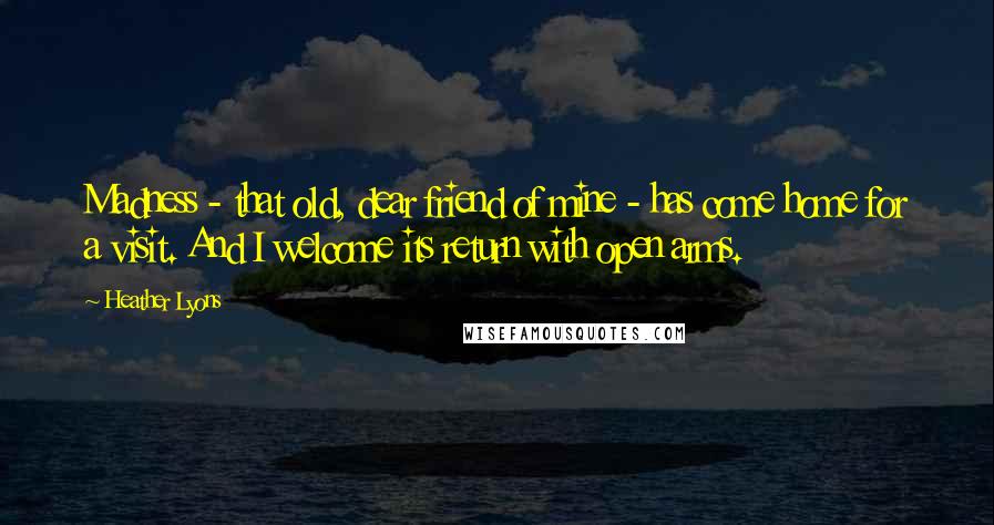 Heather Lyons Quotes: Madness - that old, dear friend of mine - has come home for a visit. And I welcome its return with open arms.